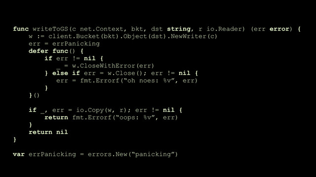 func writeToGS(c net.Context, bkt, dst string, r io.Reader) (err error) {
w := client.Bucket(bkt).Object(dst).NewWriter(c)
err = errPanicking
defer func() {
if err != nil {
_ = w.CloseWithError(err)
} else if err = w.Close(); err != nil {
err = fmt.Errorf(“oh noes: %v”, err)
}
}()
if _, err = io.Copy(w, r); err != nil {
return fmt.Errorf(“oops: %v”, err)
}
return nil
}
var errPanicking = errors.New(“panicking”)
