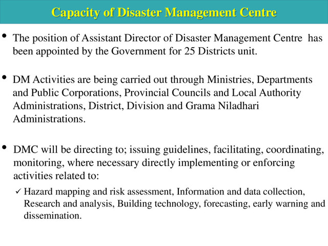 Capacity of Disaster Management Centre
• The position of Assistant Director of Disaster Management Centre has
been appointed by the Government for 25 Districts unit.
• DM Activities are being carried out through Ministries, Departments
and Public Corporations, Provincial Councils and Local Authority
Administrations, District, Division and Grama Niladhari
Administrations.
• DMC will be directing to; issuing guidelines, facilitating, coordinating,
monitoring, where necessary directly implementing or enforcing
activities related to:
 Hazard mapping and risk assessment, Information and data collection,
Research and analysis, Building technology, forecasting, early warning and
dissemination.
