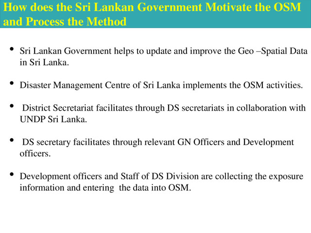 How does the Sri Lankan Government Motivate the OSM
and Process the Method
• Sri Lankan Government helps to update and improve the Geo –Spatial Data
in Sri Lanka.
• Disaster Management Centre of Sri Lanka implements the OSM activities.
• District Secretariat facilitates through DS secretariats in collaboration with
UNDP Sri Lanka.
• DS secretary facilitates through relevant GN Officers and Development
officers.
• Development officers and Staff of DS Division are collecting the exposure
information and entering the data into OSM.
