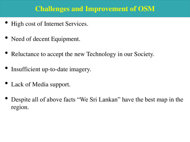 Challenges and Improvement of OSM
• High cost of Internet Services.
• Need of decent Equipment.
• Reluctance to accept the new Technology in our Society.
• Insufficient up-to-date imagery.
• Lack of Media support.
• Despite all of above facts “We Sri Lankan” have the best map in the
region.
