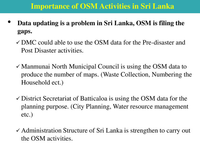Importance of OSM Activities in Sri Lanka
• Data updating is a problem in Sri Lanka, OSM is filing the
gaps.
 DMC could able to use the OSM data for the Pre-disaster and
Post Disaster activities.
 Manmunai North Municipal Council is using the OSM data to
produce the number of maps. (Waste Collection, Numbering the
Household ect.)
 District Secretariat of Batticaloa is using the OSM data for the
planning purpose. (City Planning, Water resource management
etc.)
 Administration Structure of Sri Lanka is strengthen to carry out
the OSM activities.
