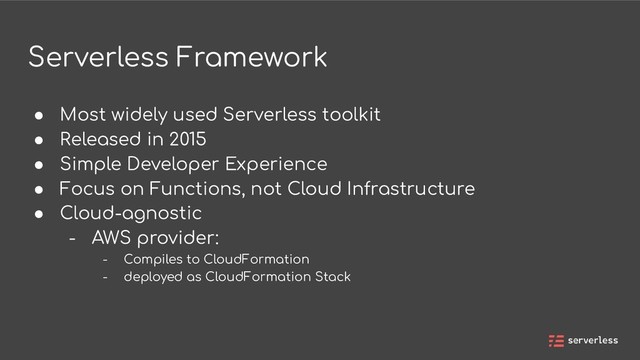 Serverless Framework
● Most widely used Serverless toolkit
● Released in 2015
● Simple Developer Experience
● Focus on Functions, not Cloud Infrastructure
● Cloud-agnostic
- AWS provider:
- Compiles to CloudFormation
- deployed as CloudFormation Stack
