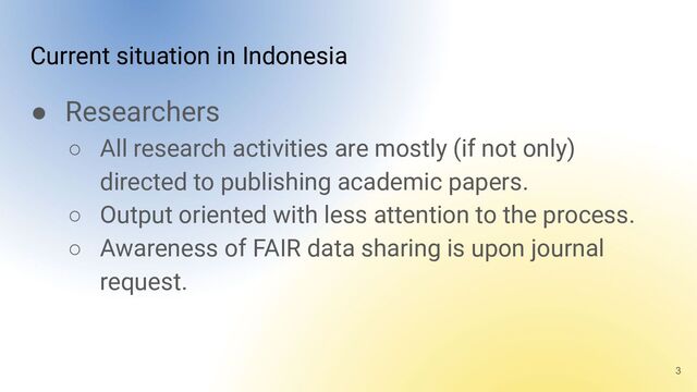 Current situation in Indonesia
● Researchers
○ All research activities are mostly (if not only)
directed to publishing academic papers.
○ Output oriented with less attention to the process.
○ Awareness of FAIR data sharing is upon journal
request.
3
