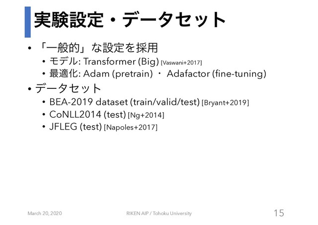 ࣮ݧઃఆɾσʔληοτ
• ʮҰൠతʯͳઃఆΛ࠾༻
• Ϟσϧ: Transformer (Big) [Vaswani+2017]
• ࠷దԽ: Adam (pretrain) ɾ Adafactor (fine-tuning)
• σʔληοτ
• BEA-2019 dataset (train/valid/test) [Bryant+2019]
• CoNLL2014 (test) [Ng+2014]
• JFLEG (test) [Napoles+2017]
March 20, 2020 RIKEN AIP / Tohoku University 15
