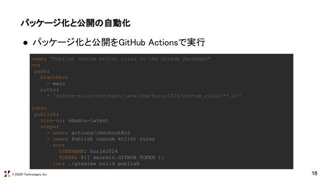 © ZOZO Technologies, Inc.
18
パッケージ化と公開の自動化 
● パッケージ化と公開をGitHub Actionsで実行 
name: "Publish custom ktlint rules to the GitHub Packages"
on:
push:
branches:
- main
paths:
- 'custom-rules/src/main/java/com/horie1024/custom_rules/**.kt'
jobs:
publish:
runs-on: ubuntu-latest
steps:
- uses: actions/checkout@v2
- name: Publish custom ktlint rules
env:
USERNAME: horie1024
TOKEN: ${{ secrets.GITHUB_TOKEN }}
run: ./gradlew build publish
