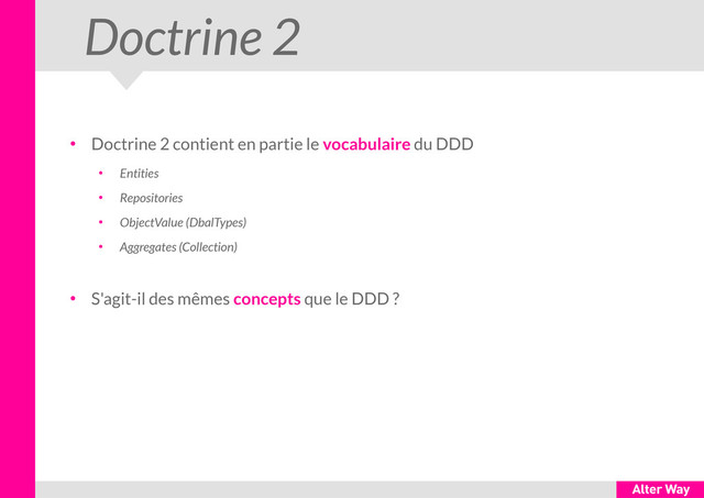 Doctrine 2
●
Doctrine 2 contient en partie le vocabulaire du DDD
●
Entities
●
Repositories
●
ObjectValue (DbalTypes)
●
Aggregates (Collection)
●
S'agit-il des mêmes concepts que le DDD ?
