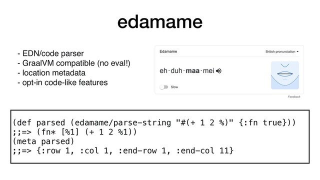 edamame
(def parsed (edamame/parse-string "#(+ 1 2 %)" {:fn true}))
;;=> (fn* [%1] (+ 1 2 %1))
(meta parsed)
;;=> {:row 1, :col 1, :end-row 1, :end-col 11}
- EDN/code parser
- GraalVM compatible (no eval!)
- location metadata
- opt-in code-like features
