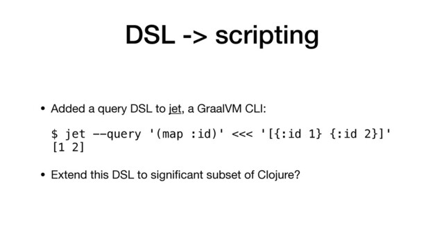 DSL -> scripting
• Added a query DSL to jet, a GraalVM CLI: 
 
$ jet --query '(map :id)' <<< '[{:id 1} {:id 2}]' 
[1 2]

• Extend this DSL to signiﬁcant subset of Clojure? 
