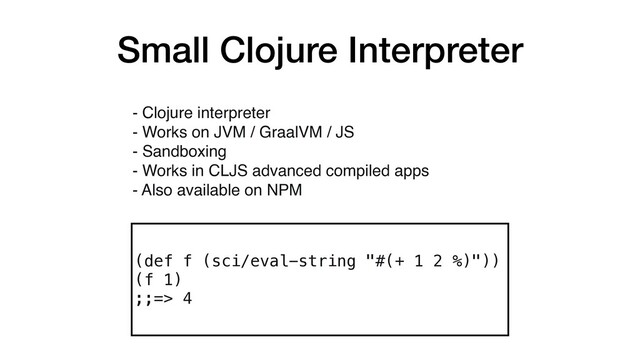 Small Clojure Interpreter
(def f (sci/eval-string "#(+ 1 2 %)"))
(f 1)
;;=> 4
- Clojure interpreter
- Works on JVM / GraalVM / JS
- Sandboxing 
- Works in CLJS advanced compiled apps 
- Also available on NPM
