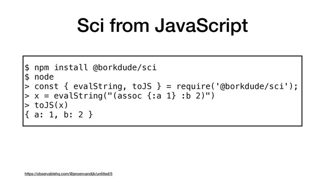 Sci from JavaScript
https://observablehq.com/@jeroenvandijk/untitled/5
$ npm install @borkdude/sci 
$ node 
> const { evalString, toJS } = require('@borkdude/sci'); 
> x = evalString("(assoc {:a 1} :b 2)") 
> toJS(x)
{ a: 1, b: 2 }
