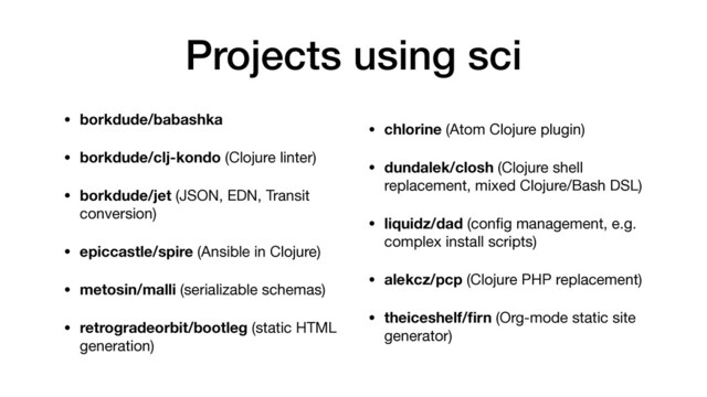 Projects using sci
• borkdude/babashka
• borkdude/clj-kondo (Clojure linter)

• borkdude/jet (JSON, EDN, Transit
conversion)

• epiccastle/spire (Ansible in Clojure)

• metosin/malli (serializable schemas)

• retrogradeorbit/bootleg (static HTML
generation)

• chlorine (Atom Clojure plugin)

• dundalek/closh (Clojure shell
replacement, mixed Clojure/Bash DSL)

• liquidz/dad (conﬁg management, e.g.
complex install scripts)

• alekcz/pcp (Clojure PHP replacement)

• theiceshelf/ﬁrn (Org-mode static site
generator)
