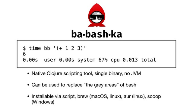 • Native Clojure scripting tool, single binary, no JVM

• Can be used to replace “the grey areas” of bash

• Installable via script, brew (macOS, linux), aur (linux), scoop
(Windows)
$ time bb '(+ 1 2 3)' 
6 
0.00s user 0.00s system 67% cpu 0.013 total
