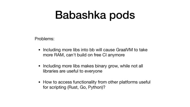 Babashka pods
Problems:

• Including more libs into bb will cause GraalVM to take
more RAM, can't build on free CI anymore

• Including more libs makes binary grow, while not all
libraries are useful to everyone

• How to access functionality from other platforms useful
for scripting (Rust, Go, Python)?
