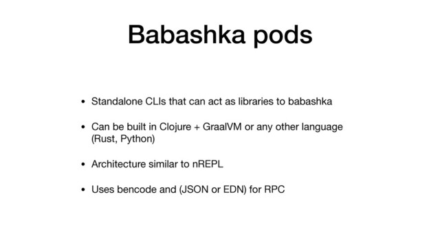 • Standalone CLIs that can act as libraries to babashka

• Can be built in Clojure + GraalVM or any other language
(Rust, Python)

• Architecture similar to nREPL

• Uses bencode and (JSON or EDN) for RPC
Babashka pods
