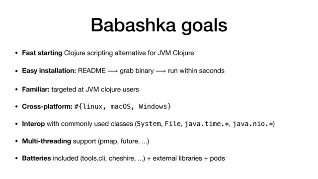 Babashka goals
• Fast starting Clojure scripting alternative for JVM Clojure

• Easy installation: README ⟶ grab binary ⟶ run within seconds
• Familiar: targeted at JVM clojure users
• Cross-platform: #{linux, macOS, Windows}
• Interop with commonly used classes (System, File, java.time.*, java.nio.*)

• Multi-threading support (pmap, future, ...)

• Batteries included (tools.cli, cheshire, ...) + external libraries + pods

