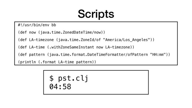 Scripts
$ pst.clj 
04:58
#!/usr/bin/env bb
(def now (java.time.ZonedDateTime/now))
(def LA-timezone (java.time.ZoneId/of "America/Los_Angeles"))
(def LA-time (.withZoneSameInstant now LA-timezone))
(def pattern (java.time.format.DateTimeFormatter/ofPattern "HH:mm"))
(println (.format LA-time pattern))
