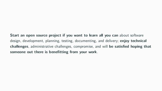 Start an open source project if you want to learn all you can about software
design, development, planning, testing, documenting, and delivery; enjoy technical
challenges, administrative challenges, compromise, and will be satisﬁed hoping that
someone out there is beneﬁtting from your work.

