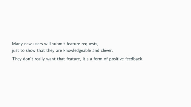 Many new users will submit feature requests,
just to show that they are knowledgeable and clever.
They don’t really want that feature, it’s a form of positive feedback.
