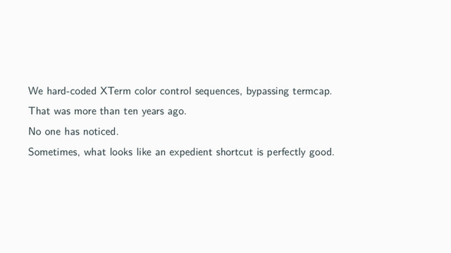 We hard-coded XTerm color control sequences, bypassing termcap.
That was more than ten years ago.
No one has noticed.
Sometimes, what looks like an expedient shortcut is perfectly good.
