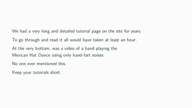 We had a very long and detailed tutorial page on the site for years.
To go through and read it all would have taken at least an hour.
At the very bottom, was a video of a band playing the
Mexican Hat Dance using only hand-fart noises.
No one ever mentioned this.
Keep your tutorials short.
