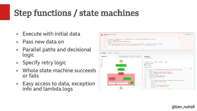 @ben_nuttall
Step functions / state machines
●
Execute with initial data
●
Pass new data on
●
Parallel paths and decisional
logic
●
Specify retry logic
●
Whole state machine succeeds
or fails
●
Easy access to data, exception
info and lambda logs
