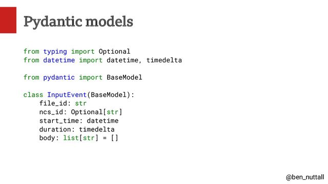 @ben_nuttall
Pydantic models
from typing import Optional
from datetime import datetime, timedelta
from pydantic import BaseModel
class InputEvent(BaseModel):
file_id: str
ncs_id: Optional[str]
start_time: datetime
duration: timedelta
body: list[str] = []
