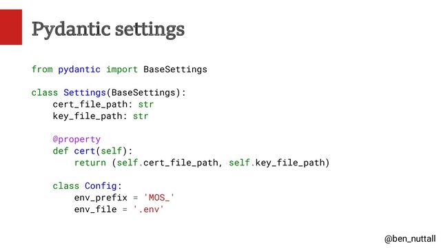 @ben_nuttall
Pydantic settings
from pydantic import BaseSettings
class Settings(BaseSettings):
cert_file_path: str
key_file_path: str
@property
def cert(self):
return (self.cert_file_path, self.key_file_path)
class Config:
env_prefix = 'MOS_'
env_file = '.env'

