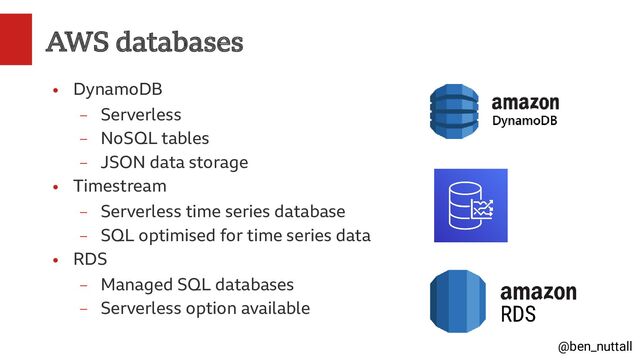@ben_nuttall
AWS databases
●
DynamoDB
–
Serverless
–
NoSQL tables
–
JSON data storage
●
Timestream
–
Serverless time series database
–
SQL optimised for time series data
●
RDS
–
Managed SQL databases
–
Serverless option available
