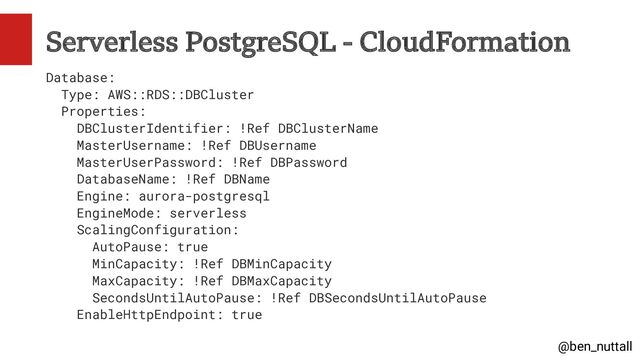 @ben_nuttall
Serverless PostgreSQL - CloudFormation
Database:
Type: AWS::RDS::DBCluster
Properties:
DBClusterIdentifier: !Ref DBClusterName
MasterUsername: !Ref DBUsername
MasterUserPassword: !Ref DBPassword
DatabaseName: !Ref DBName
Engine: aurora-postgresql
EngineMode: serverless
ScalingConfiguration:
AutoPause: true
MinCapacity: !Ref DBMinCapacity
MaxCapacity: !Ref DBMaxCapacity
SecondsUntilAutoPause: !Ref DBSecondsUntilAutoPause
EnableHttpEndpoint: true
