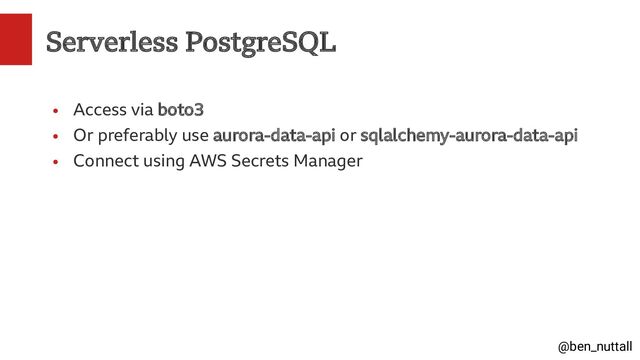 @ben_nuttall
Serverless PostgreSQL
●
Access via boto3
●
Or preferably use aurora-data-api or sqlalchemy-aurora-data-api
●
Connect using AWS Secrets Manager
