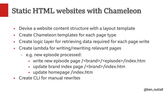 @ben_nuttall
Static HTML websites with Chameleon
●
Devise a website content structure with a layout template
●
Create Chameleon templates for each page type
●
Create logic layer for retrieving data required for each page write
●
Create lambda for writing/rewriting relevant pages
–
e.g. new episode processed:
●
write new episode page ///index.htm
●
update brand index page //index.htm
●
update homepage /index.htm
●
Create CLI for manual rewrites
