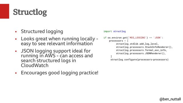 @ben_nuttall
Structlog
●
Structured logging
●
Looks great when running locally -
easy to see relevant information
●
JSON logging support ideal for
running in AWS - can access and
search structured logs in
CloudWatch
●
Encourages good logging practice!
import structlog
if os.environ.get('MOS_LOGGING') == 'JSON':
processors = [
structlog.stdlib.add_log_level,
structlog.processors.StackInfoRenderer(),
structlog.processors.format_exc_info,
structlog.processors.JSONRenderer(),
]
structlog.configure(processors=processors)
