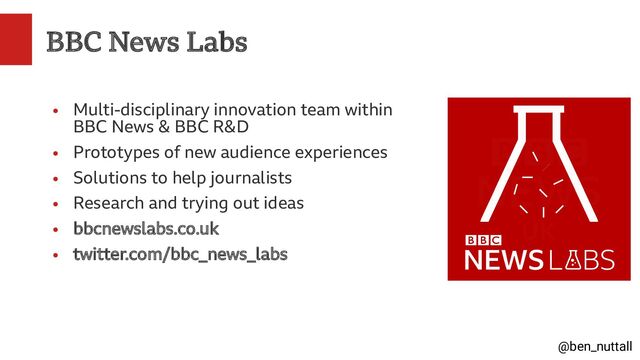 @ben_nuttall
BBC News Labs
●
Multi-disciplinary innovation team within
BBC News & BBC R&D
●
Prototypes of new audience experiences
●
Solutions to help journalists
●
Research and trying out ideas
●
bbcnewslabs.co.uk
●
twitter.com/bbc_news_labs
