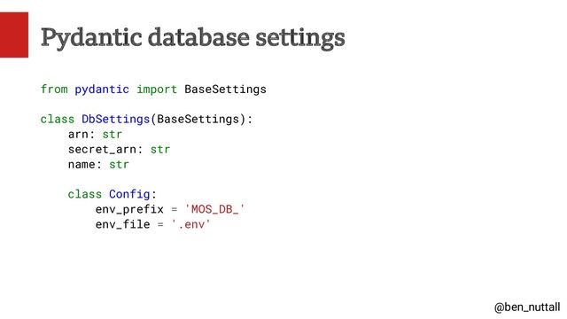 @ben_nuttall
Pydantic database settings
from pydantic import BaseSettings
class DbSettings(BaseSettings):
arn: str
secret_arn: str
name: str
class Config:
env_prefix = 'MOS_DB_'
env_file = '.env'
