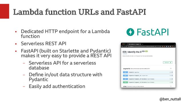 @ben_nuttall
Lambda function URLs and FastAPI
●
Dedicated HTTP endpoint for a Lambda
function
●
Serverless REST API
●
FastAPI (built on Starlette and Pydantic)
makes it very easy to provide a REST API
–
Serverless API for a serverless
database
–
Define in/out data structure with
Pydantic
–
Easily add authentication
