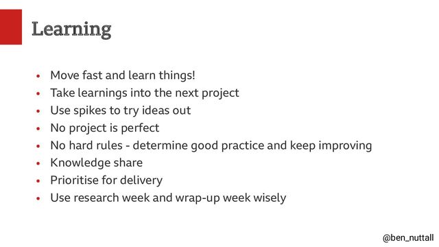 @ben_nuttall
Learning
●
Move fast and learn things!
●
Take learnings into the next project
●
Use spikes to try ideas out
●
No project is perfect
●
No hard rules - determine good practice and keep improving
●
Knowledge share
●
Prioritise for delivery
●
Use research week and wrap-up week wisely
