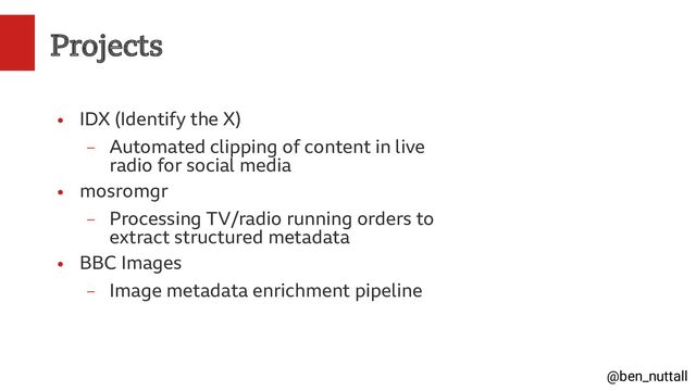 @ben_nuttall
Projects
●
IDX (Identify the X)
–
Automated clipping of content in live
radio for social media
●
mosromgr
–
Processing TV/radio running orders to
extract structured metadata
●
BBC Images
–
Image metadata enrichment pipeline
