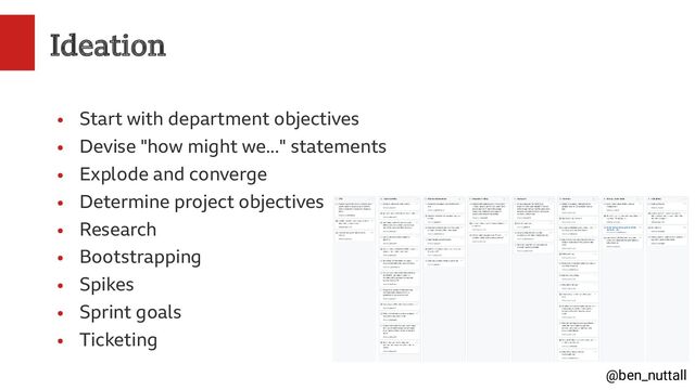 @ben_nuttall
Ideation
●
Start with department objectives
●
Devise "how might we..." statements
●
Explode and converge
●
Determine project objectives
●
Research
●
Bootstrapping
●
Spikes
●
Sprint goals
●
Ticketing
