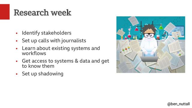 @ben_nuttall
Research week
●
Identify stakeholders
●
Set up calls with journalists
●
Learn about existing systems and
workflows
●
Get access to systems & data and get
to know them
●
Set up shadowing
