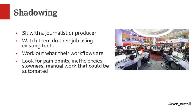 @ben_nuttall
Shadowing
●
Sit with a journalist or producer
●
Watch them do their job using
existing tools
●
Work out what their workflows are
●
Look for pain points, inefficiencies,
slowness, manual work that could be
automated
