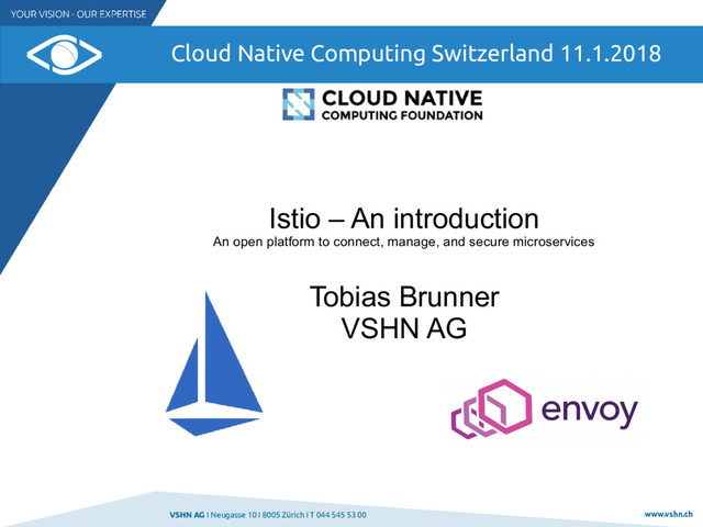VSHN AG I Neugasse 10 I 8005 Zürich I T 044 545 53 00 www.vshn.ch
Cloud Native Computing Switzerland 11.1.2018
Istio – An introduction
An open platform to connect, manage, and secure microservices
Tobias Brunner
VSHN AG

