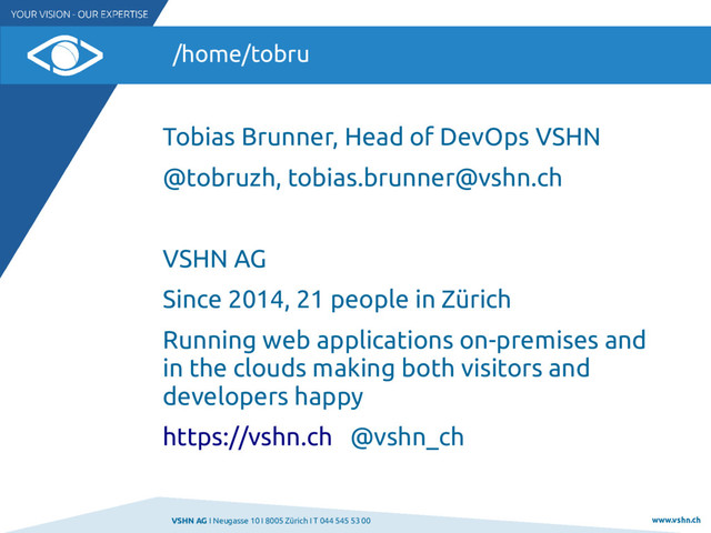 VSHN AG I Neugasse 10 I 8005 Zürich I T 044 545 53 00 www.vshn.ch
/home/tobru
Tobias Brunner, Head of DevOps VSHN
@tobruzh, tobias.brunner@vshn.ch
VSHN AG
Since 2014, 21 people in Zürich
Running web applications on-premises and
in the clouds making both visitors and
developers happy
https://vshn.ch @vshn_ch
