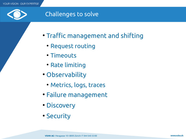VSHN AG I Neugasse 10 I 8005 Zürich I T 044 545 53 00 www.vshn.ch
Challenges to solve
●
Traffic management and shifting
●
Request routing
●
Timeouts
●
Rate limiting
●
Observability
●
Metrics, logs, traces
●
Failure management
●
Discovery
●
Security
