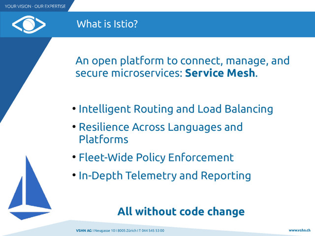 VSHN AG I Neugasse 10 I 8005 Zürich I T 044 545 53 00 www.vshn.ch
What is Istio?
An open platform to connect, manage, and
secure microservices: Service Mesh.
●
Intelligent Routing and Load Balancing
●
Resilience Across Languages and
Platforms
●
Fleet-Wide Policy Enforcement
●
In-Depth Telemetry and Reporting
All without code change
