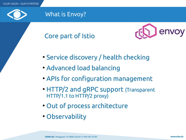 VSHN AG I Neugasse 10 I 8005 Zürich I T 044 545 53 00 www.vshn.ch
What is Envoy?
Core part of Istio
●
Service discovery / health checking
●
Advanced load balancing
●
APIs for confguration management
●
HTTP/2 and gRPC support (Transparent
HTTP/1.1 to HTTP/2 proxy)
●
Out of process architecture
●
Observability
