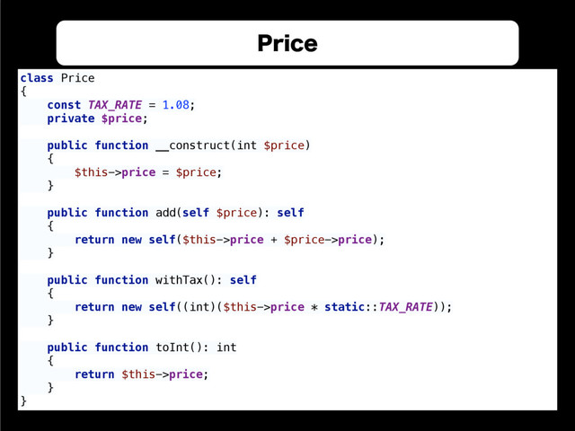 1SJDF
class Price 
{ 
const TAX_RATE = 1.08; 
private $price; 
 
public function __construct(int $price) 
{ 
$this->price = $price; 
} 
 
public function add(self $price): self 
{ 
return new self($this->price + $price->price); 
} 
 
public function withTax(): self 
{ 
return new self((int)($this->price * static::TAX_RATE)); 
} 
 
public function toInt(): int 
{ 
return $this->price; 
} 
}
