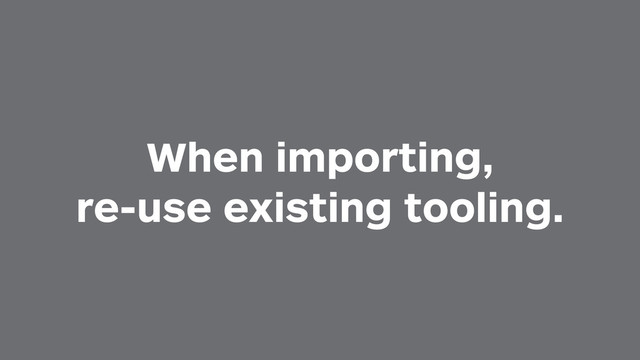 When importing,
re-use existing tooling.
