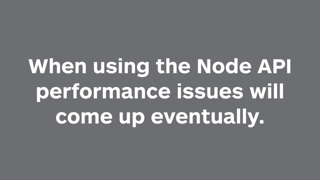 When using the Node API
performance issues will
come up eventually.
