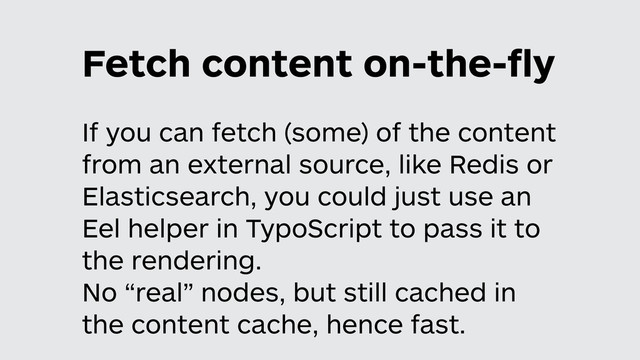 Fetch content on-the-ﬂy
If you can fetch (some) of the content
from an external source, like Redis or
Elasticsearch, you could just use an
Eel helper in TypoScript to pass it to
the rendering.
No “real” nodes, but still cached in
the content cache, hence fast.
