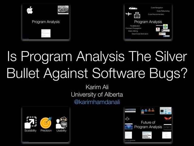 Karim Ali
University of Alberta
@karimhamdanali
Is Program Analysis The Silver
Bullet Against Software Bugs?
@karimhamdanali
Program Analysis
!6
goto fail;
goto fail;
© Copyright 2014, Philip Koopman. CC Attribution 4.0 International license.
5
http://www.cbsnews.com/news/toyota-unintended-acceleration-has-killed-89/
May 25,
2010
@karimhamdanali
Program Analysis
!13
Code Navigation
Code Recommenders
Code Refactoring
Constant Propagation
Dead Code Elimination
Static Inlining
Parallelization
@karimhamdanali !103
Scalability Usability
Precision
@karimhamdanali
Future of
Program Analysis
!111
Fixing Neural Networks with Solver-Aided Languages
Revan MacQueen1, Julian Dolby2, Karim Ali1
1UNIVERSITY OF ALBERTA, 2IBM RESEARCH
https://github.com/themaplelab/ML-SE
• Understanding the internals of neural networks is limited due to their complexity
• Fixing errors in neural networks without retraining is hard and currently not supported
• We use Rosette to solve for changes in weights to a neural network
• Rosette is able to represent neural networks and their results as symbolic values,
which can then be solved for, under the assertion that a given data point is correct
OVERVIEW
Rosette
Objective
Adjust n weights
We use rosette
to solve for
changes in
network weights
subject to the
following
objective
To maximize
Weight
Selection
• We evaluate network performance
before and after solving
• Network with 784 input nodes, 300
hidden, and 10 output nodes
• On average, after making changes,
99.85% of testing points remain
correctly classiﬁed
EVALUATION
WEIGHT SELECTION
METHOD
TRAINING
SOLVING
Training
Effect of Number of Symbolic Weights on Runtime
Solving
Evaluation
#lang rosette
(define-symbolic x integer?)
(assert (> x3))
(define solution (solve x))
> (evaluate x solution)
4
@karimhamdanali
Analysis-Driven Inliner
Discriminants Budget Algorithm Search Space
Call Frequency
Method Size
Method Size Nested Knapsack All IDT Methods
Post-Inlining
Transformations
!59
Extra Images: SIGPLAN Blog
